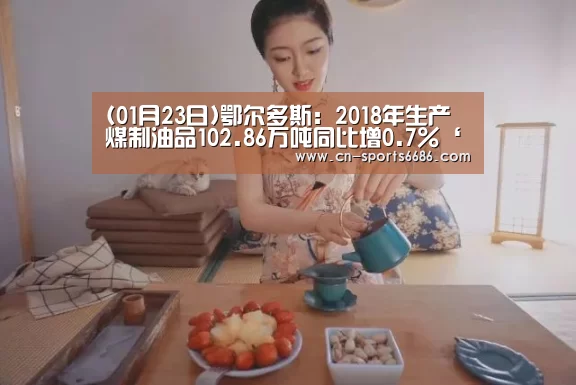 (01月23日)鄂尔多斯:2018年生产煤制油品102.86万吨同比增0.7%‘6686’(图2) (01月23日)鄂尔多斯:2018年生产煤制油品102.86万吨同比增0.7%‘6686’(图2)